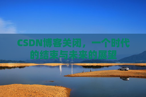 CSDN博客关闭，一个时代的结束与未来的展望